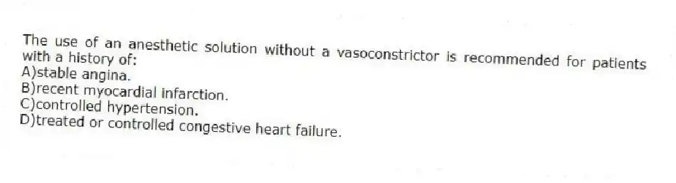 The use of an anesthetic solution without a vasoconstrictor is recommended for patients with a history of:
A)stable angina.
B)recent myocardial infarction.
C)controlled hypertension.
D)treated or controlled congestive heart failure.