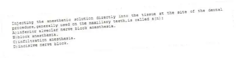 Injecting the anesthetic solution directly into the tissue at the site of the dental procedure,generally used on the maxillary teeth,is called a(n):
A)inferior alveolar nerve block anesthesia.
B)block anesthesia.
C)infiltration anesthesia.
D)incisive nerve block.