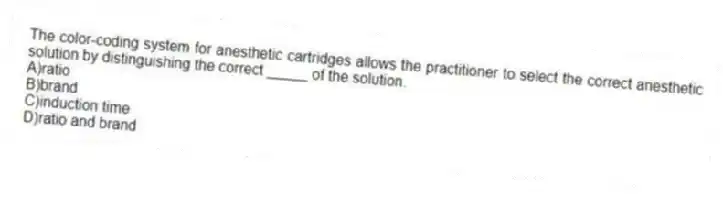 The color-coding system for anesthetic cartridges allows the practitioner to select the correct anesthetic solution by distinguishing the correct _____ of the solution.
A)ratio
B)brand
C)induction time
D)ratio and brand
