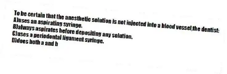 To be certain that the anesthetic solution is not injected into a blood vessel,the dentist:
A)uses an aspirating syringe.
B)always aspirates before depositing any solution.
C)uses a periodontal ligament syringe.
D)does both a and b