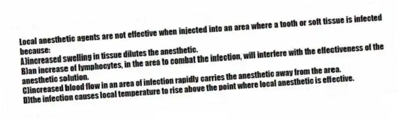 Local anesthetic agents are not effective when injected into an area where a tooth or soft tissue is infected because:
A)increased swelling in tissue dilutes the anesthetic.
B)an increase of lymphocytes, in the area to combat the infection, will interfere with the effectiveness of the anesthetic solution.
C)increased blood flow in an area of infection rapidly carries the anesthetic away from the area.
D)the infection causes local temperature to rise above the point where local anesthetic is effective.