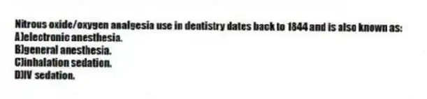 Nitrous oxide/oxygen analgesia use in dentistry dates back to 1844 and is also known as:
A)electronic anesthesia.
B)general anesthesia.
C)inhalation sedation.
D)IV sedation.