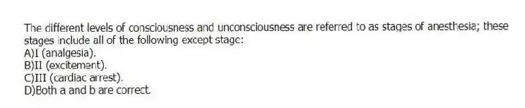 The different levels of consciousness and unconsciousness are referred to as stages of anesthesia; these stages include all of the following except stage:
A)I (analgesia).
B)II (excitement).
C)III (cardiac arrest).
D)Both a and b are correct.