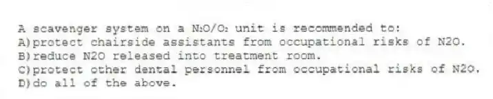 A scavenger system on a N₂O/O₂ unit is recommended to:
A)protect chairside assistants from occupational risks of N2O.
B)reduce N2O released into treatment room.
C)protect other dental personnel from occupational risks of N2O.
D)do all of the above.
