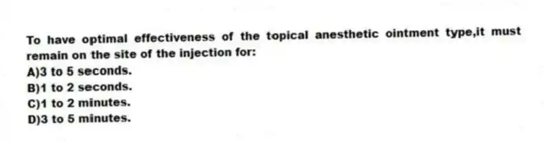 To have optimal effectiveness of the topical anesthetic ointment type,it must remain on the site of the injection for:
A)3 to 5 seconds.
B)1 to 2 seconds.
C)1 to 2 minutes.
D)3 to 5 minutes.