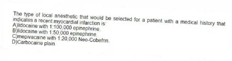 The type of local anesthetic that would be selected for a patient with a medical history that indicates a recent myocardial infarction is:
A)lidocaine with 1:100,000 epinephrine.
B)lidocaine with 1:50,000 epinephrine.
C)mepivacaine with 1:20,000 Neo-Cobefrin.
D)Carbocaine plain.
