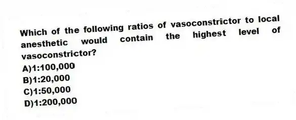 Which of the following ratios of vasoconstrictor to local anesthetic would contain the highest level of vasoconstrictor?
A)1:100,000
B)1:20,000
C)1:50,000
D)1:200,000