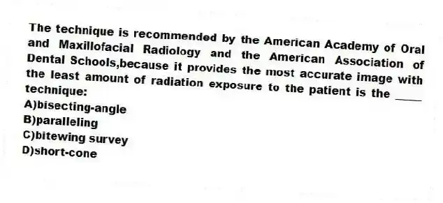 The technique is recommended by the American Academy of Oral and Maxillofacial Radiology and the American Association of Dental Schools,because it provides the most accurate image with the least amount of radiation exposure to the patient is the _____ technique:
A)bisecting-angle
B)paralleling
C)bitewing survey
D)short-cone