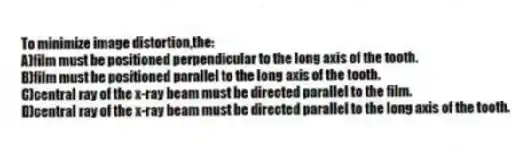 To minimize image distortion,the:
A)film must be positioned perpendicular to the long axis of the tooth.
B)film must be positioned parallel to the long axis of the tooth.
C)central ray of the x-ray beam must be directed parallel to the film.
D)central ray of the x-ray beam must be directed parallel to the long axis of the tooth.