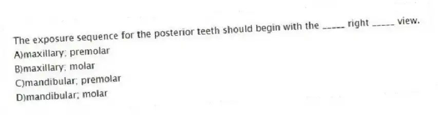 The exposure sequence for the posterior teeth should begin with the _____ right _____ view.
A)maxillary; premolar
B)maxillary; molar
C)mandibular; premolar
D)mandibular; molar