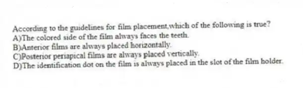 According to the guidelines for film placement,which of the following is true?
A)The colored side of the film always faces the teeth.
B)Anterior films are always placed horizontally.
C)Posterior periapical films are always placed vertically.
D)The identification dot on the film is always placed in the slot of the film holder.