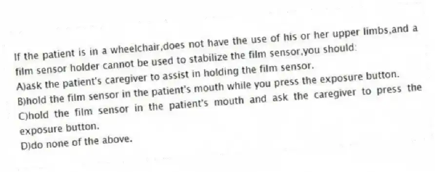 If the patient is in a wheelchair,does not have the use of his or her upper limbs,and a film sensor holder cannot be used to stabilize the film sensor,you should:
A)ask the patient's caregiver to assist in holding the film sensor.
B)hold the film sensor in the patient's mouth while you press the exposure button.
C)hold the film sensor in the patient's mouth and ask the caregiver to press the exposure button.
D)do none of the above.