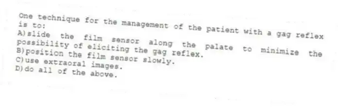 One technique for the management of the patient with a gag reflex is to:
A)slide the film sensor along the palate to minimize the possibility of eliciting the gag reflex.
B)position the film sensor slowly.
C)use extraoral images.
D)do all of the above.