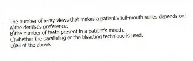 The number of x-ray views that makes a patient's full-mouth series depends on:
A)the dentist's preference.
B)the number of teeth present in a patient's mouth.
C)whether the paralleling or the bisecting technique is used.
D)all of the above.
