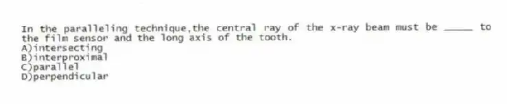 In the paralleling technique,the central ray of the x-ray beam must be _____ to the film sensor and the long axis of the tooth.
A)intersecting
B)interproximal
C)parallel
D)perpendicular