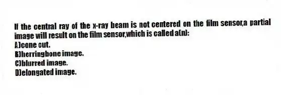 If the central ray of the x-ray beam is not centered on the film sensor,a partial image will result on the film sensor,which is called a(n):
A)cone cut.
B)herringbone image.
C)blurred image.
D)elongated image.