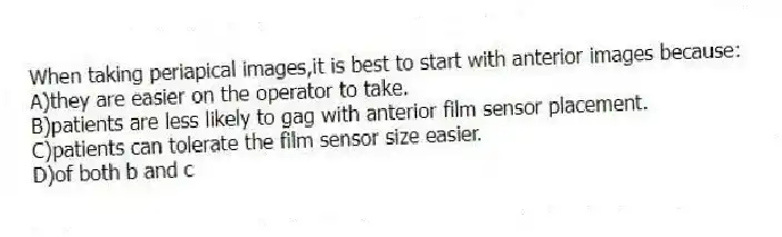 When taking periapical images,it is best to start with anterior images because:
A)they are easier on the operator to take.
B)patients are less likely to gag with anterior film sensor placement.
C)patients can tolerate the film sensor size easier.
D)of both b and c