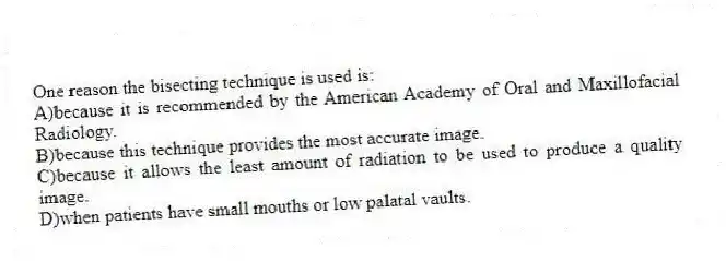 One reason the bisecting technique is used is:
A)because it is recommended by the American Academy of Oral and Maxillofacial Radiology.
B)because this technique provides the most accurate image.
C)because it allows the least amount of radiation to be used to produce a quality image.
D)when patients have small mouths or low palatal vaults.