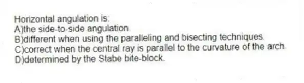Horizontal angulation is:
A)the side-to-side angulation.
B)different when using the paralleling and bisecting techniques.
C)correct when the central ray is parallel to the curvature of the arch.
D)determined by the Stabe bite-block.