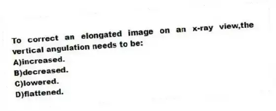 To correct an elongated image on an x-ray view,the vertical angulation needs to be:
A)increased.
B)decreased.
C)lowered.
D)flattened.