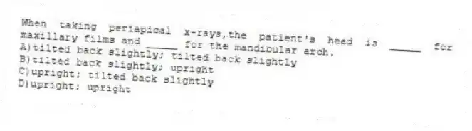 When taking periapical x-rays,the patient's head is _____ for maxillary films and _____ for the mandibular arch.
A)tilted back slightly; tilted back slightly
B)tilted back slightly; upright
C)upright; tilted back slightly
D)upright; upright