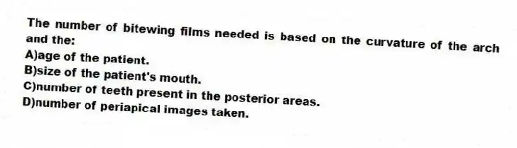 The number of bitewing films needed is based on the curvature of the arch and the:
A)age of the patient.
B)size of the patient's mouth.
C)number of teeth present in the posterior areas.
D)number of periapical images taken.