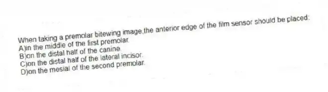 When taking a premolar bitewing image,the anterior edge of the film sensor should be placed:
A)in the middle of the first premolar.
B)on the distal half of the canine.
C)on the distal half of the lateral incisor.
D)on the mesial of the second premolar.