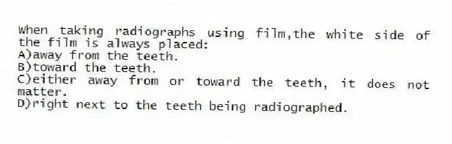 When taking radiographs using film,the white side of the film is always placed:
A)away from the teeth.
B)toward the teeth.
C)either away from or toward the teeth, it does not matter.
D)right next to the teeth being radiographed.