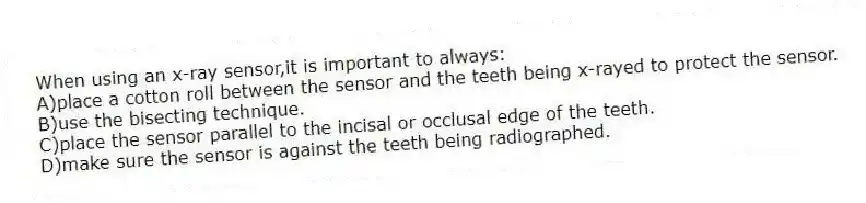 When using an x-ray sensor,it is important to always:
A)place a cotton roll between the sensor and the teeth being x-rayed to protect the sensor.
B)use the bisecting technique.
C)place the sensor parallel to the incisal or occlusal edge of the teeth.
D)make sure the sensor is against the teeth being radiographed.