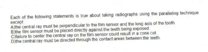 Each of the following statements is true about taking radiographs using the paralleling technique except:
A)the central ray must be perpendicular to the film sensor and the long axis of the tooth.
B)the film sensor must be placed directly against the teeth being exposed.
C)failure to center the central ray on the film sensor could result in a cone cut.
D)the central ray must be directed through the contact areas between the teeth.