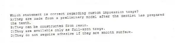 Which statement is correct regarding custom impression trays?
A)They are made from a preliminary model after the dentist has prepared the teeth.
B)They can be constructed from resin.
C)They are available only as full-arch trays.
D)They do not require adhesive if they are smooth surface.