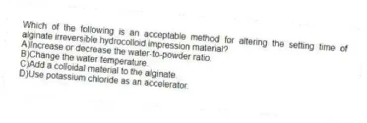 Which of the following is an acceptable method for altering the setting time of alginate irreversible hydrocolloid impression material?
A)Increase or decrease the water-to-powder ratio.
B)Change the water temperature.
C)Add a colloidal material to the alginate.
D)Use potassium chloride as an accelerator.