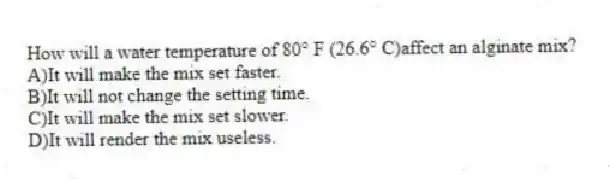 How will a water temperature of 80° F (26.6° C)affect an alginate mix?
A)It will make the mix set faster.
B)It will not change the setting time.
C)It will make the mix set slower.
D)It will render the mix useless.
