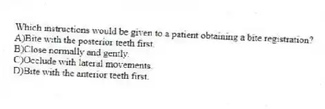 Which instructions would be given to a patient obtaining a bite registration?
A)Bite with the posterior teeth first.
B)Close normally and gently.
C)Occlude with lateral movements.
D)Bite with the anterior teeth first.