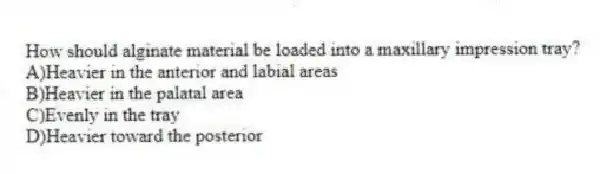 How should alginate material be loaded into a maxillary impression tray?
A)Heavier in the anterior and labial areas
B)Heavier in the palatal area
C)Evenly in the tray
D)Heavier toward the posterior