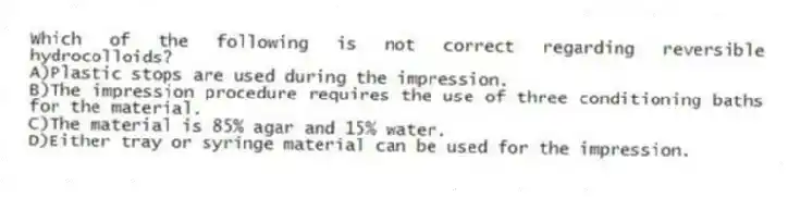 Which of the following is not correct regarding reversible hydrocolloids?
A)Plastic stops are used during the impression.
B)The impression procedure requires the use of three conditioning baths for the material.
C)The material is 85% agar and 15% water.
D)Either tray or syringe material can be used for the impression.