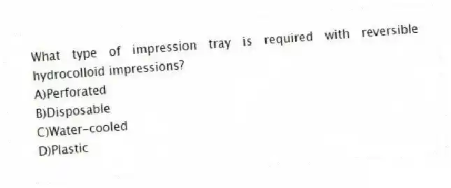 What type of impression tray is required with reversible hydrocolloid impressions?
A)Perforated
B)Disposable
C)Water-cooled
D)Plastic