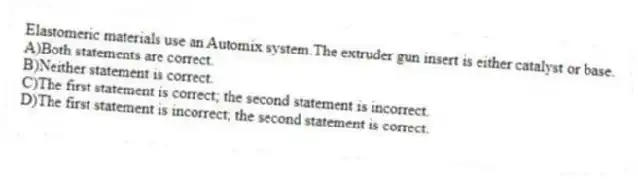 Elastomeric materials use an Automix system.The extruder gun insert is either catalyst or base.
A)Both statements are correct.
B)Neither statement is correct.
C)The first statement is correct; the second statement is incorrect.
D)The first statement is incorrect; the second statement is correct.