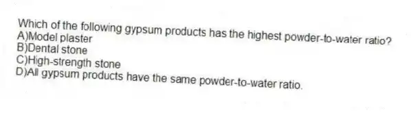 Which of the following gypsum products has the highest powder-to-water ratio?
A)Model plaster
B)Dental stone
C)High-strength stone
D)All gypsum products have the same powder-to-water ratio.
