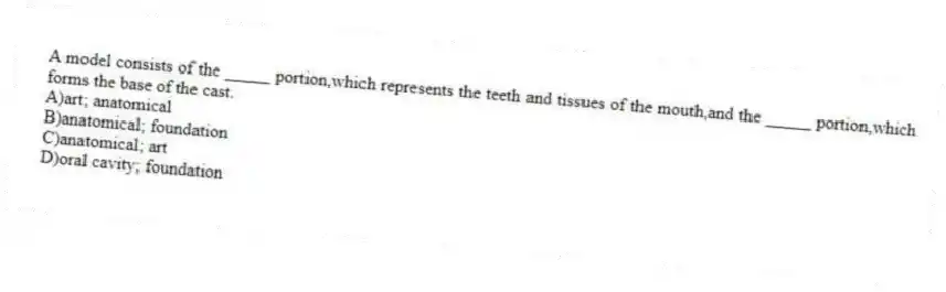 A model consists of the _____ portion,which represents the teeth and tissues of the mouth,and the _____ portion,which forms the base of the cast.
A)art; anatomical
B)anatomical; foundation
C)anatomical; art
D)oral cavity; foundation