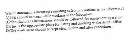 Which statement is incorrect regarding safety precautions in the laboratory?
A)PPE should be worn while working in the laboratory.
B)Manufacturer's instructions should be followed for equipment operation.
C)This is the appropriate place for eating and drinking in the dental office.
D)The work areas should be kept clean before and after procedures.
