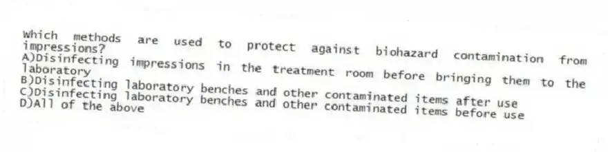 Which methods are used to protect against biohazard contamination from impressions?
A)Disinfecting impressions in the treatment room before bringing them to the laboratory
B)Disinfecting laboratory benches and other contaminated items after use
C)Disinfecting laboratory benches and other contaminated items before use
D)All of the above