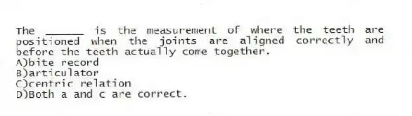 The ______ is the measurement of where the teeth are positioned when the joints are aligned correctly and before the teeth actually come together.
A)bite record
B)articulator
C)centric relation
D)Both a and c are correct.