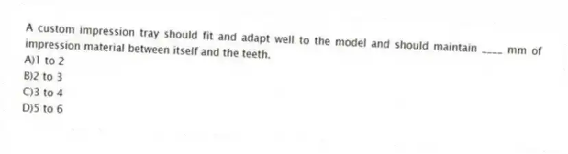 A custom impression tray should fit and adapt well to the model and should maintain ____ mm of impression material between itself and the teeth.
A)1 to 2
B)2 to 3
C)3 to 4
D)5 to 6
