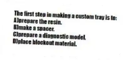 The first step in making a custom tray is to:
A)prepare the resin.
B)make a spacer.
C)prepare a diagnostic model.
D)place blockout material.