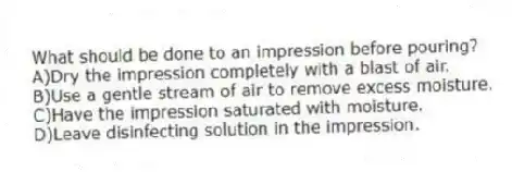 What should be done to an impression before pouring?
A)Dry the impression completely with a blast of air.
B)Use a gentle stream of air to remove excess moisture.
C)Have the impression saturated with moisture.
D)Leave disinfecting solution in the impression.