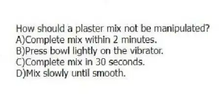 How should a plaster mix not be manipulated?
A)Complete mix within 2 minutes.
B)Press bowl lightly on the vibrator.
C)Complete mix in 30 seconds.
D)Mix slowly until smooth.