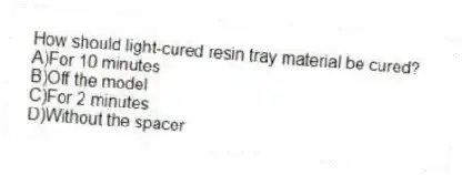How should light-cured resin tray material be cured?
A)For 10 minutes
B)Off the model
C)For 2 minutes
D)Without the spacer