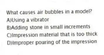 What causes air bubbles in a model?
A)Using a vibrator
B)Adding stone in small increments
C)Impression material that is too thick
D)Improper pouring of the impression