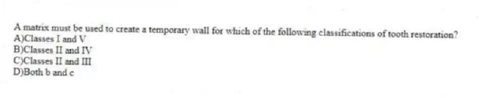 A matrix must be used to create a temporary wall for which of the following classifications of tooth restoration?
A)Classes I and V
B)Classes II and IV
C)Classes II and III
D)Both b and c